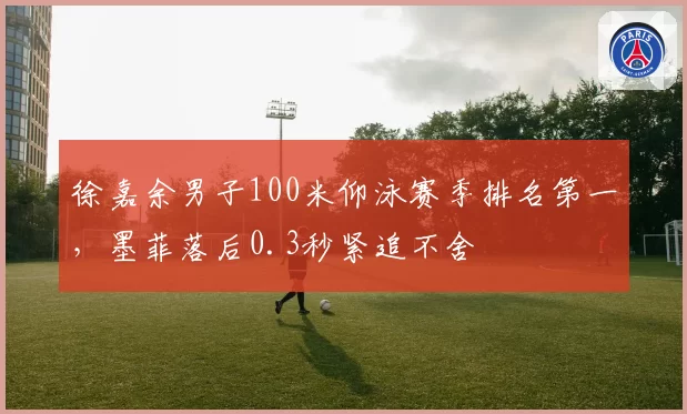徐嘉余男子100米仰泳赛季排名第一,墨菲落后0.3秒紧追不舍