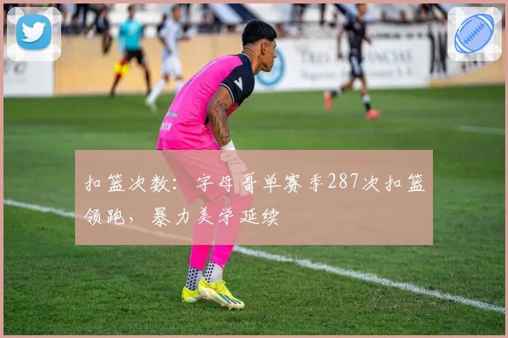 扣篮次数：字母哥单赛季287次扣篮领跑，暴力美学延续