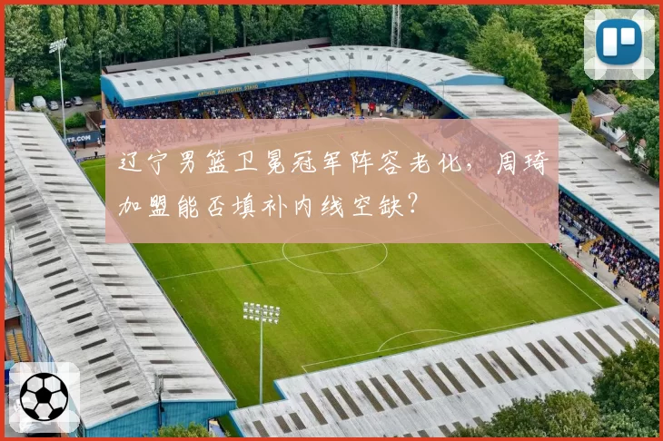 辽宁男篮卫冕冠军阵容老化，周琦加盟能否填补内线空缺？