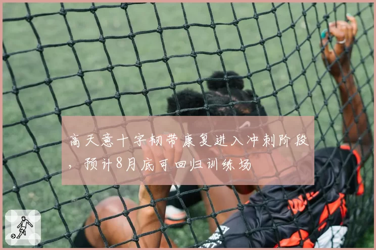高天意十字韧带康复进入冲刺阶段，预计8月底可回归训练场