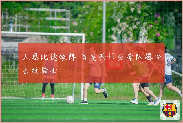 人恩比德缺阵 马克西41分率队爆冷击败骑士