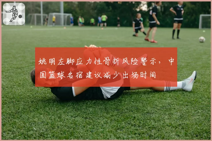 姚明左脚应力性骨折风险警示，中国篮球名宿建议减少出场时间