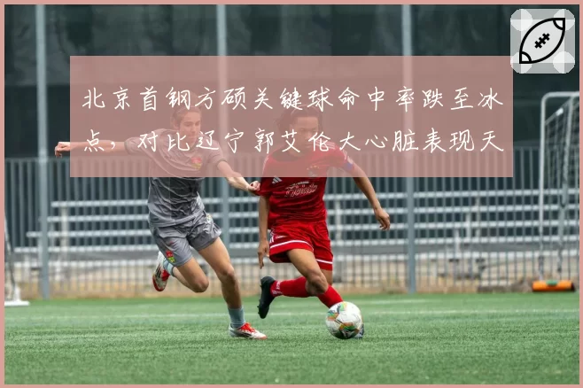 北京首钢方硕关键球命中率跌至冰点,对比辽宁郭艾伦大心脏表现天壤之别