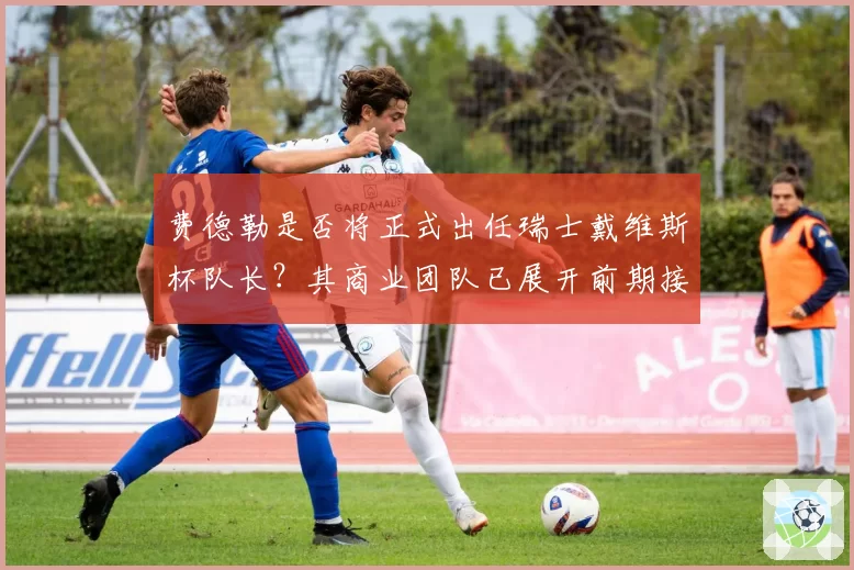 费德勒是否将正式出任瑞士戴维斯杯队长？其商业团队已展开前期接触。