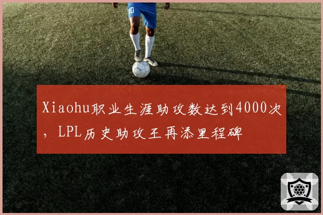 Xiaohu职业生涯助攻数达到4000次,LPL历史助攻王再添里程碑