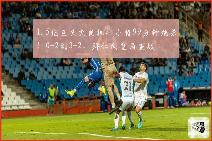 1.5亿巨头失良机,小将99分钟绝杀!0-2到3-2,拜仁向皇马宣战