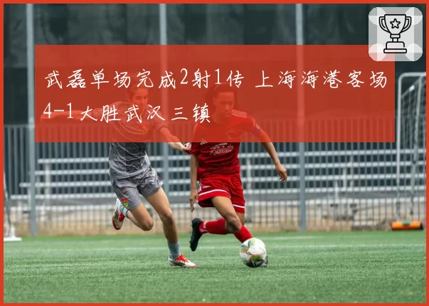 武磊单场完成2射1传 上海海港客场4-1大胜武汉三镇