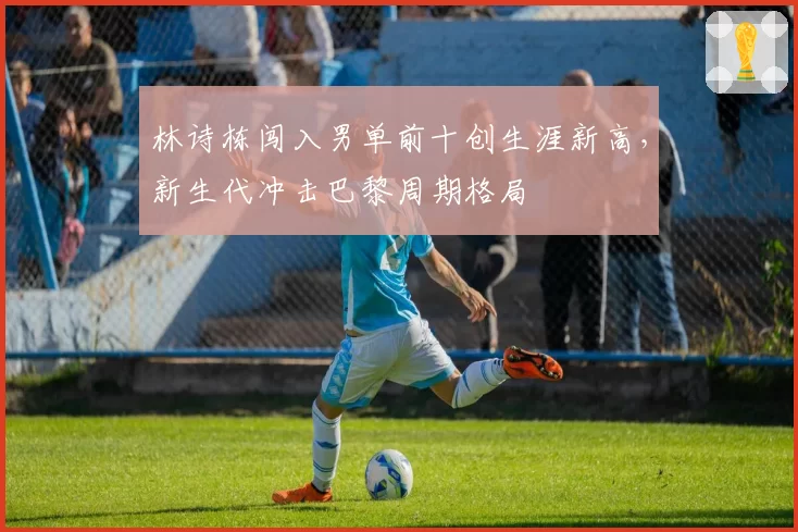 林诗栋闯入男单前十创生涯新高，新生代冲击巴黎周期格局