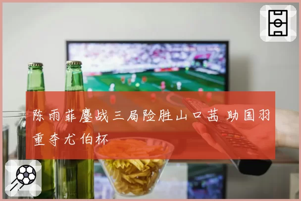 陈雨菲鏖战三局险胜山口茜 助国羽重夺尤伯杯