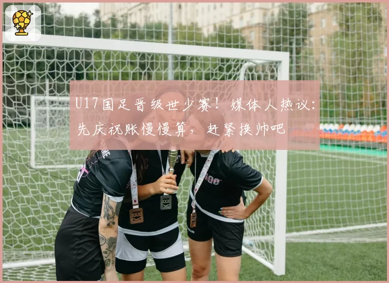 U17国足晋级世少赛！媒体人热议：先庆祝账慢慢算，赶紧换帅吧