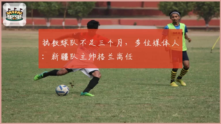 执教球队不足三个月,多位媒体人:新疆队主帅格兰离任