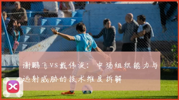谢鹏飞vs戴伟浚:中场组织能力与远射威胁的技术维度拆解