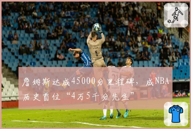 詹姆斯达成45000分里程碑,成NBA历史首位“4万5千分先生”