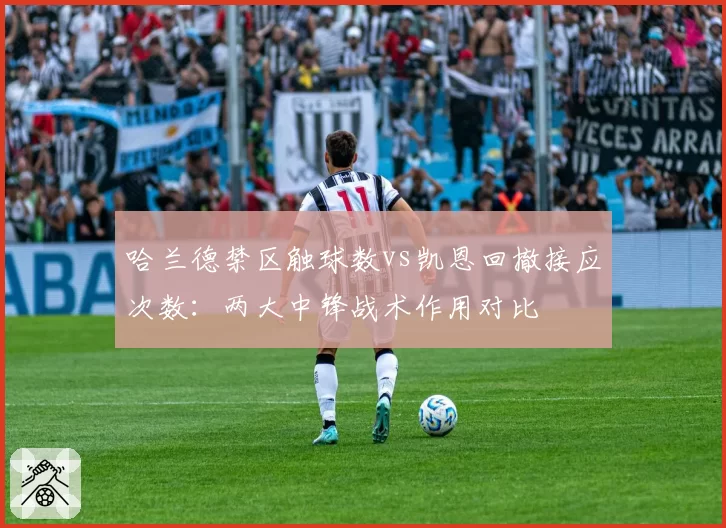 哈兰德禁区触球数vs凯恩回撤接应次数：两大中锋战术作用对比