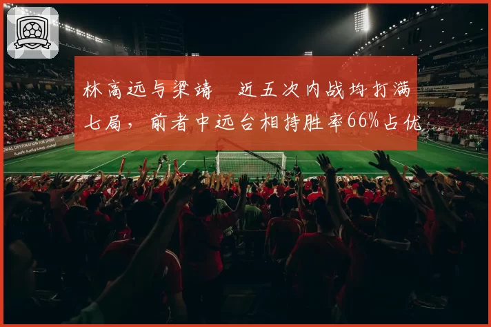 林高远与梁靖崑近五次内战均打满七局,前者中远台相持胜率66%占优