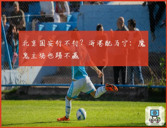 北京国安行不行？海港配马宁：魔鬼主场也踢不赢