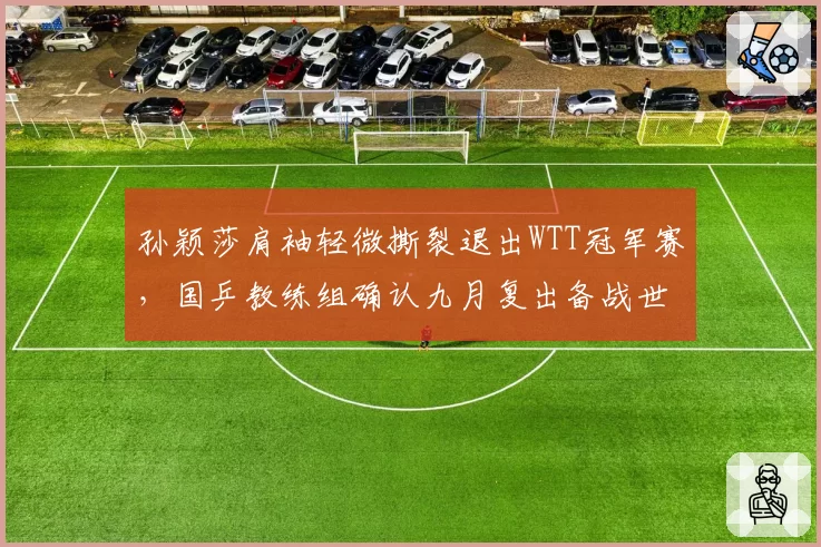 孙颖莎肩袖轻微撕裂退出WTT冠军赛，国乒教练组确认九月复出备战世锦赛