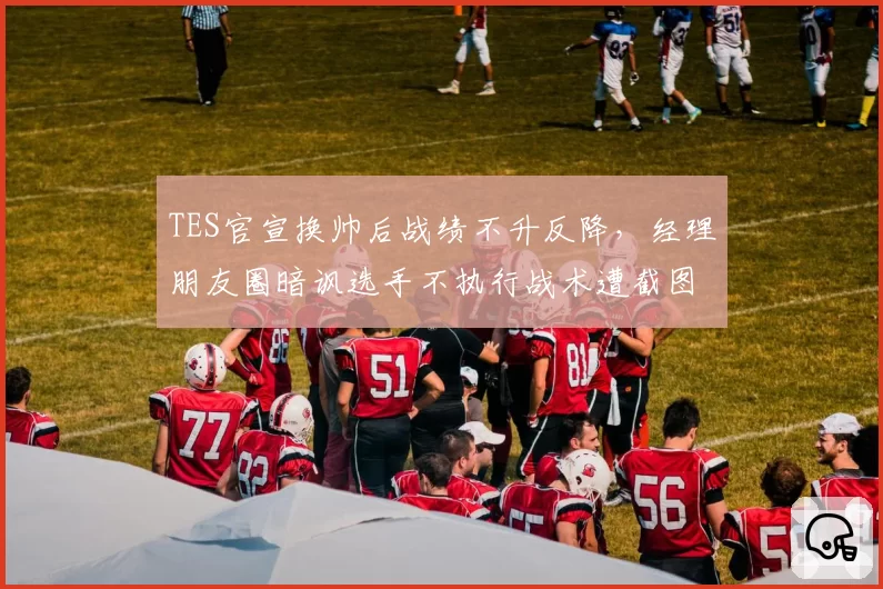 TES官宣换帅后战绩不升反降,经理朋友圈暗讽选手不执行战术遭截图流出__br_