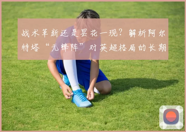 战术革新还是昙花一现？解析阿尔特塔“无锋阵”对英超格局的长期影响