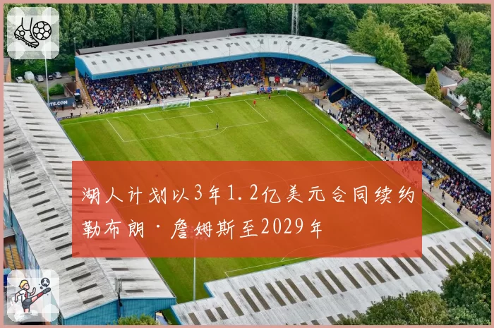湖人计划以3年1.2亿美元合同续约勒布朗·詹姆斯至2029年
