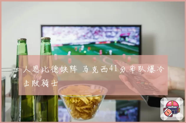 人恩比德缺阵 马克西41分率队爆冷击败骑士