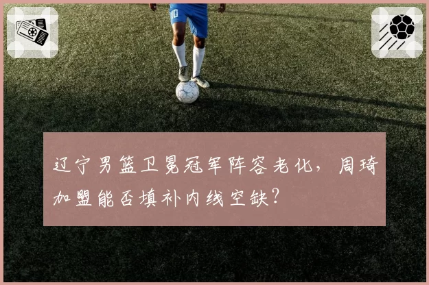 辽宁男篮卫冕冠军阵容老化,周琦加盟能否填补内线空缺?