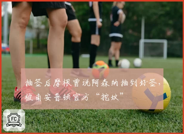 抽签后摩根曾说阿森纳抽到好签，被南安普顿官方“挖坟”