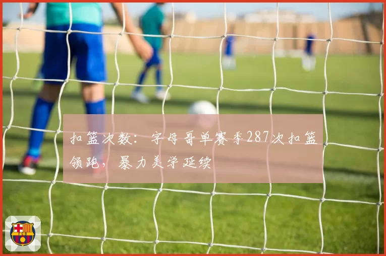 扣篮次数:字母哥单赛季287次扣篮领跑,暴力美学延续