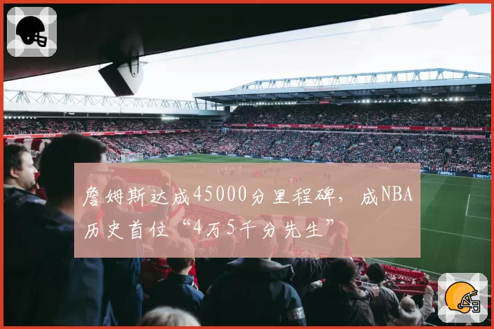 詹姆斯达成45000分里程碑，成NBA历史首位“4万5千分先生”
