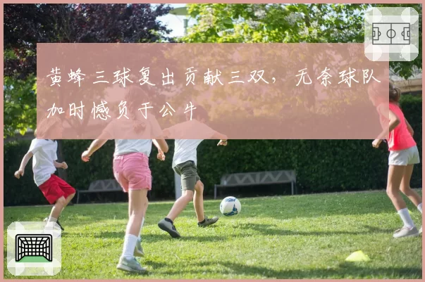 黄蜂三球复出贡献三双,无奈球队加时憾负于公牛