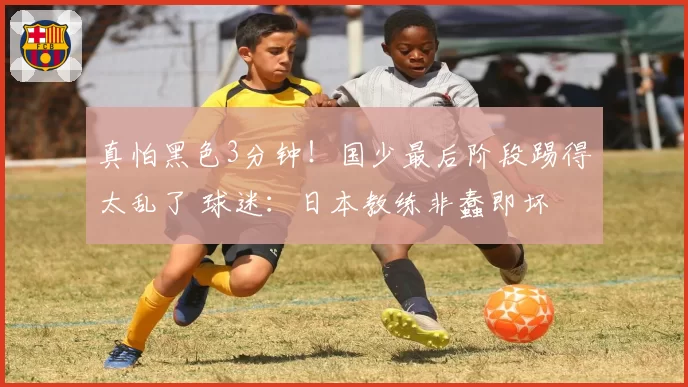 真怕黑色3分钟！国少最后阶段踢得太乱了 球迷：日本教练非蠢即坏