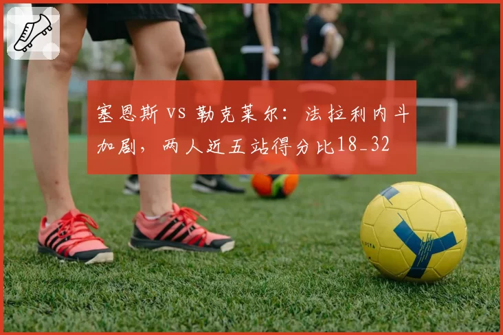 塞恩斯 vs 勒克莱尔：法拉利内斗加剧，两人近五站得分比18_32