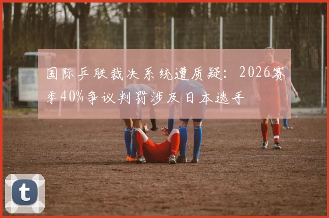 国际乒联裁决系统遭质疑：2026赛季40%争议判罚涉及日本选手