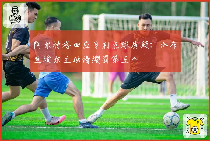 阿尔特塔回应亨利点球质疑：加布里埃尔主动请缨罚第五个