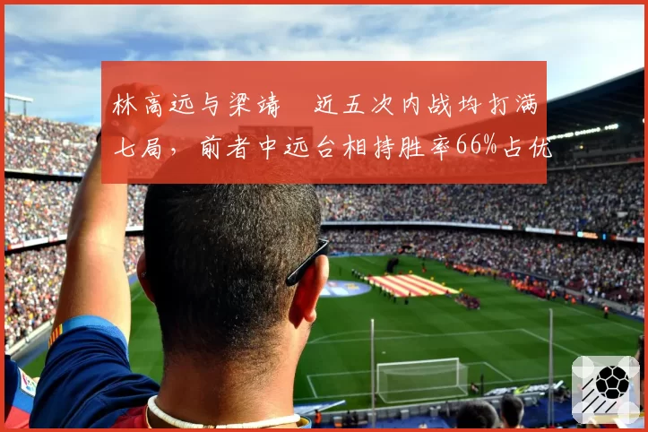林高远与梁靖崑近五次内战均打满七局,前者中远台相持胜率66%占优