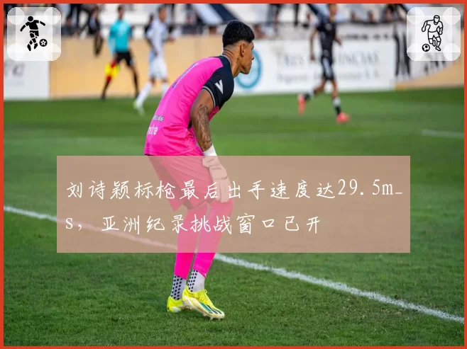 刘诗颖标枪最后出手速度达29.5m_s，亚洲纪录挑战窗口已开