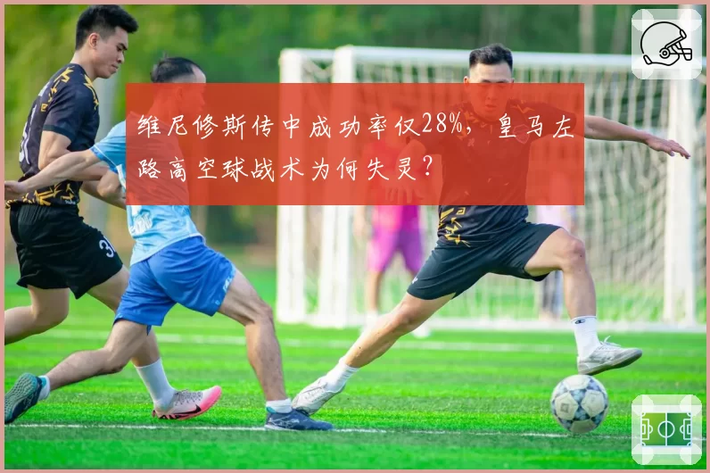 维尼修斯传中成功率仅28%，皇马左路高空球战术为何失灵？