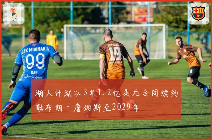 湖人计划以3年1.2亿美元合同续约勒布朗·詹姆斯至2029年