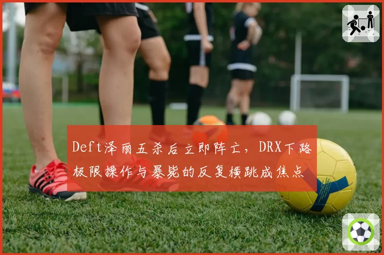 Deft泽丽五杀后立即阵亡,DRX下路极限操作与暴毙的反复横跳成焦点