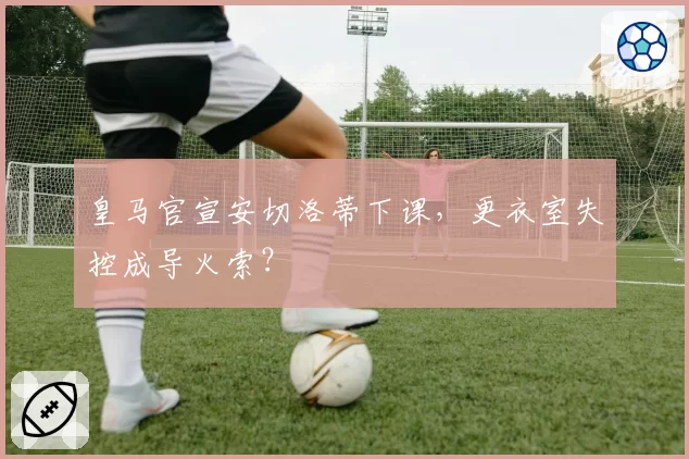 皇马官宣安切洛蒂下课，更衣室失控成导火索？