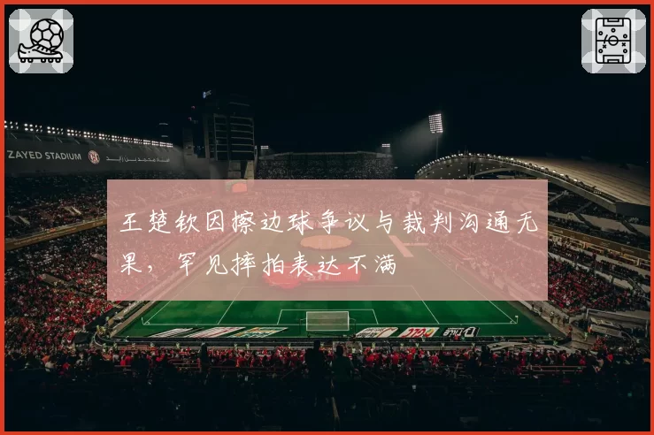 王楚钦因擦边球争议与裁判沟通无果,罕见摔拍表达不满