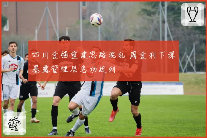 四川金强重建思路混乱 周金利下课暴露管理层急功近利